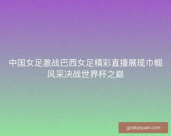 中国女足激战巴西女足精彩直播展现巾帼风采决战世界杯之巅