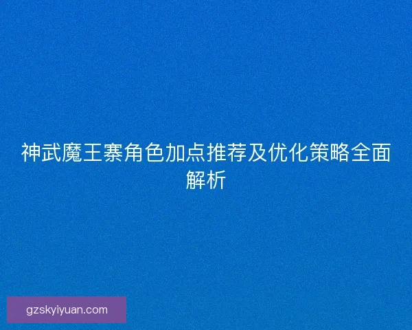 神武魔王寨角色加点推荐及优化策略全面解析