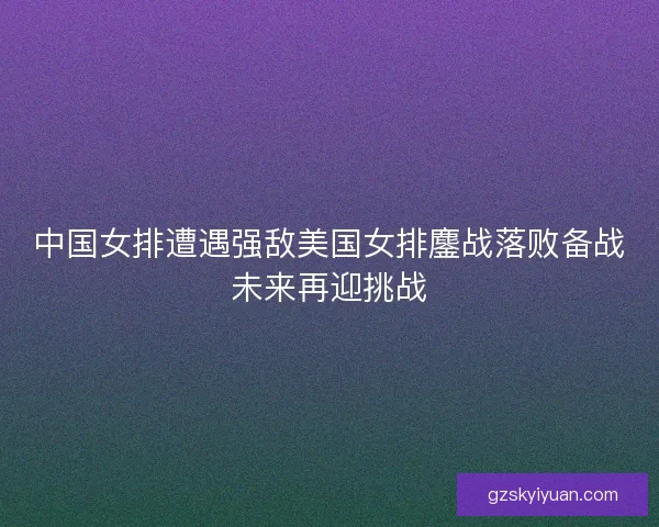 中国女排遭遇强敌美国女排鏖战落败备战未来再迎挑战