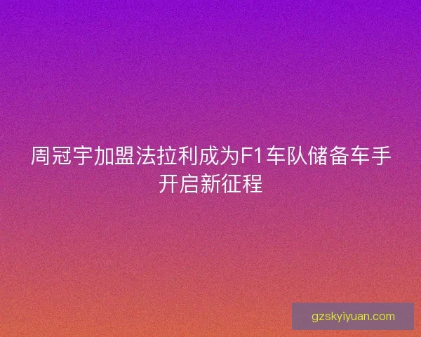 周冠宇加盟法拉利成为F1车队储备车手开启新征程
