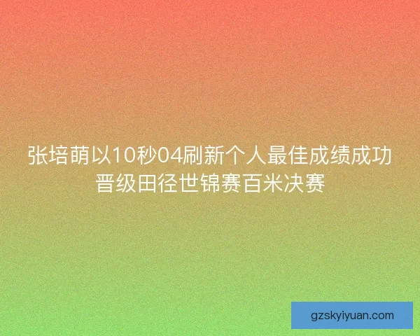 张培萌以10秒04刷新个人最佳成绩成功晋级田径世锦赛百米决赛