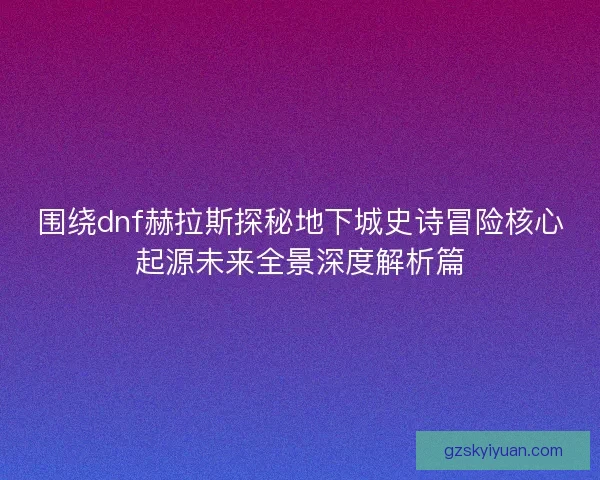 围绕dnf赫拉斯探秘地下城史诗冒险核心起源未来全景深度解析篇