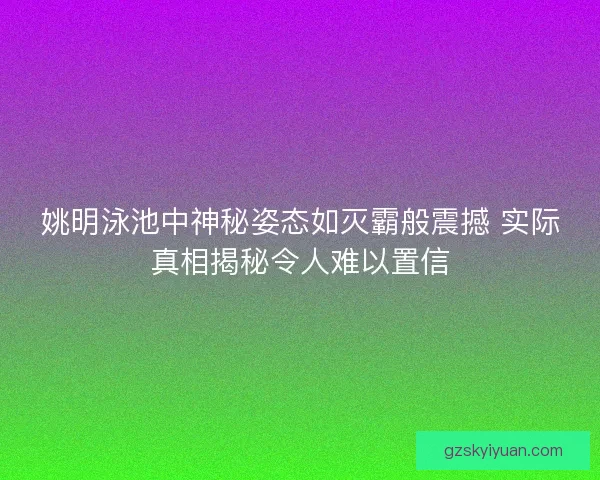 姚明泳池中神秘姿态如灭霸般震撼 实际真相揭秘令人难以置信